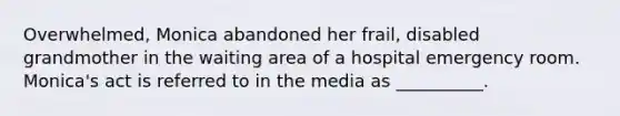 Overwhelmed, Monica abandoned her frail, disabled grandmother in the waiting area of a hospital emergency room. Monica's act is referred to in the media as __________.