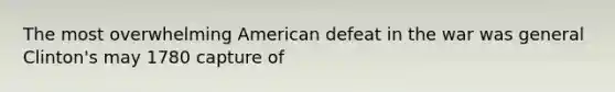 The most overwhelming American defeat in the war was general Clinton's may 1780 capture of