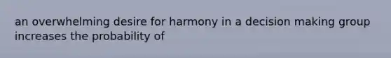 an overwhelming desire for harmony in a decision making group increases the probability of