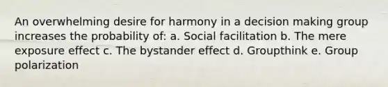 An overwhelming desire for harmony in a decision making group increases the probability of: a. Social facilitation b. The mere exposure effect c. The bystander effect d. Groupthink e. Group polarization