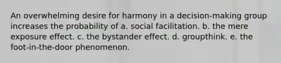 An overwhelming desire for harmony in a decision-making group increases the probability of a. social facilitation. b. the mere exposure effect. c. the bystander effect. d. groupthink. e. the foot-in-the-door phenomenon.