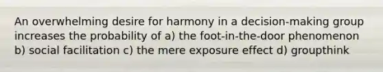 An overwhelming desire for harmony in a decision-making group increases the probability of a) the foot-in-the-door phenomenon b) social facilitation c) the mere exposure effect d) groupthink