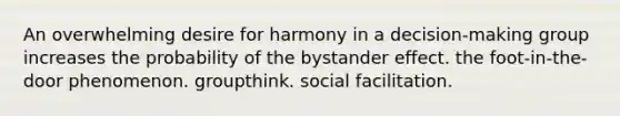 An overwhelming desire for harmony in a decision-making group increases the probability of the bystander effect. the foot-in-the-door phenomenon. groupthink. social facilitation.