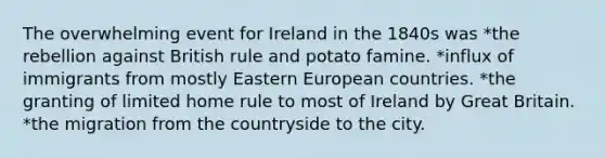 The overwhelming event for Ireland in the 1840s was *the rebellion against British rule and potato famine. *influx of immigrants from mostly Eastern European countries. *the granting of limited home rule to most of Ireland by Great Britain. *the migration from the countryside to the city.