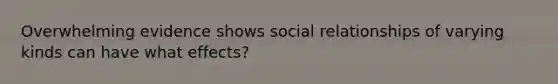 Overwhelming evidence shows social relationships of varying kinds can have what effects?