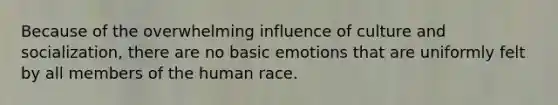 Because of the overwhelming influence of culture and socialization, there are no basic emotions that are uniformly felt by all members of the human race.