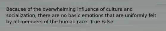 Because of the overwhelming influence of culture and socialization, there are no basic emotions that are uniformly felt by all members of the human race. True False