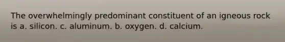 The overwhelmingly predominant constituent of an igneous rock is a. silicon. c. aluminum. b. oxygen. d. calcium.