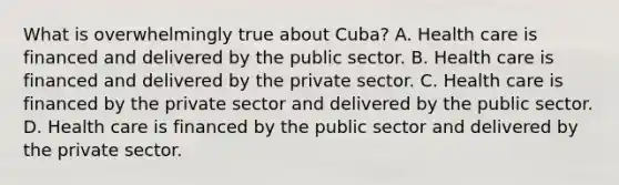 What is overwhelmingly true about Cuba? A. Health care is financed and delivered by the public sector. B. Health care is financed and delivered by the private sector. C. Health care is financed by the private sector and delivered by the public sector. D. Health care is financed by the public sector and delivered by the private sector.