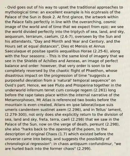 - Ovid goes out of his way to upset the traditional approaches to mythological time: an excellent example is his ecphrasis of the Palace of the Sun in Book 2. At first glance, the artwork within the Palace falls perfectly in line with the overarching, cosmic image of the world and of time that we expect from epic: we see the world divided perfectly into the triptych of sea, land, and sky, aequorum, terrarum, caelum, (2.6-7), overseen by the Sun and his attendants, "Day and Month and Year and Century, and the Hours set at equal distances", Dies et Mensis et Annus Saeculaque et positae spatiis aequalibus Horae (2.25-6), along with the four seasons: - This is the same kind of imagery that we see in the Shields of Achilles and Aeneas, an image of perfect balance and order: however, that very order is soon to be completely reversed by the chaotic flight of Phaethon, whose disastrous impact on the progression of time "suggests a purposeful deviation from a 'natural' temporal sequence" on Ovid's part. Hence, we see Pluto and Prosperina together in the underworld infernum terret cum coniuge regem (2.261) long before the rape takes place within the internal narrative of the Metamorphoses, Mt Atlas is referenced two books before the mountain is even created, Atlans en ipse laborat/ixque suis umeris candentem sustinet axem (2.296), and in Tellus' lament, (2.279-300), not only does she explicitly return to the division of sea, land and sky, freta, terra, caeli (2.298) that we saw in the Palace of the Sun, now on the verge of death, pereunt (2.298), she also "harks back to the opening of the poem, to the description of original Chaos (1.7) which existed before the universe came into being, and suggests the possibility of chronological regression": in chaos antiquum confundimur, "we are hurled back into the former chaos" (2.299).