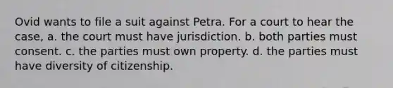 Ovid wants to file a suit against Petra. For a court to hear the case, a. the court must have jurisdiction. b. both parties must consent. c. the parties must own property. d. the parties must have diversity of citizenship.