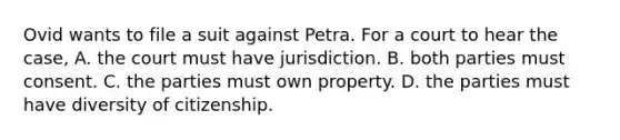 Ovid wants to file a suit against Petra. For a court to hear the case, A. the court must have jurisdiction. B. both parties must consent. C. the parties must own property. D. the parties must have diversity of citizenship.