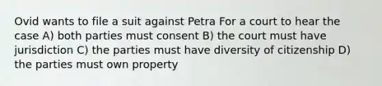 Ovid wants to file a suit against Petra For a court to hear the case A) both parties must consent B) the court must have jurisdiction C) the parties must have diversity of citizenship D) the parties must own property