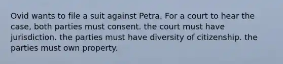 Ovid wants to file a suit against Petra. For a court to hear the case, both parties must consent. the court must have jurisdiction. the parties must have diversity of citizenship. the parties must own property.