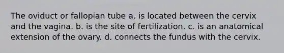 The oviduct or fallopian tube a. is located between the cervix and the vagina. b. is the site of fertilization. c. is an anatomical extension of the ovary. d. connects the fundus with the cervix.