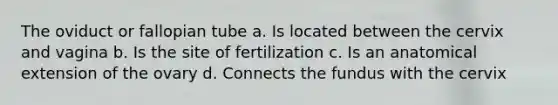 The oviduct or fallopian tube a. Is located between the cervix and vagina b. Is the site of fertilization c. Is an anatomical extension of the ovary d. Connects the fundus with the cervix