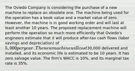 The Oviedo Company is considering the purchase of a new machine to replace an obsolete one. The machine being used for the operation has a book value and a market value of zero. However, the machine is in good working order and will last at least another 10 years. The proposed replacement machine will perform the operation so much more efficiently that Oviedo's engineers estimate that it will produce after-tax cash flows (labor savings and depreciation) of 5,000 per year. The new machine will cost30,000 delivered and installed, and its economic life is estimated to be 10 years. It has zero salvage value. The firm's WACC is 10%, and its marginal tax rate is 35%.