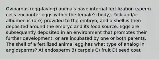 Oviparous (egg-laying) animals have internal fertilization (sperm cells encounter eggs within the female's body). Yolk and/or albumen is (are) provided to the embryo, and a shell is then deposited around the embryo and its food source. Eggs are subsequently deposited in an environment that promotes their further development, or are incubated by one or both parents. The shell of a fertilized animal egg has what type of analog in angiosperms? A) endosperm B) carpels C) fruit D) seed coat