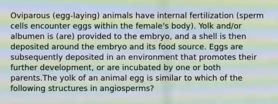 Oviparous (egg-laying) animals have internal fertilization (sperm cells encounter eggs within the female's body). Yolk and/or albumen is (are) provided to the embryo, and a shell is then deposited around the embryo and its food source. Eggs are subsequently deposited in an environment that promotes their further development, or are incubated by one or both parents.The yolk of an animal egg is similar to which of the following structures in angiosperms?