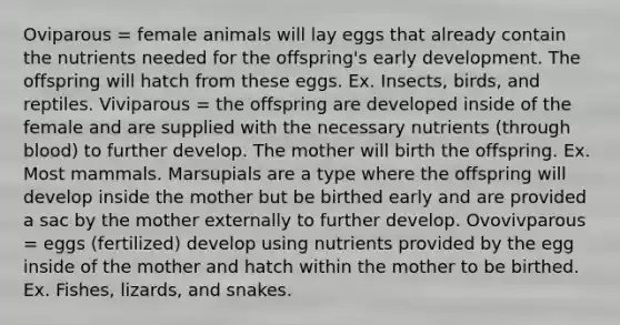 Oviparous = female animals will lay eggs that already contain the nutrients needed for the offspring's early development. The offspring will hatch from these eggs. Ex. Insects, birds, and reptiles. Viviparous = the offspring are developed inside of the female and are supplied with the necessary nutrients (through blood) to further develop. The mother will birth the offspring. Ex. Most mammals. Marsupials are a type where the offspring will develop inside the mother but be birthed early and are provided a sac by the mother externally to further develop. Ovovivparous = eggs (fertilized) develop using nutrients provided by the egg inside of the mother and hatch within the mother to be birthed. Ex. Fishes, lizards, and snakes.