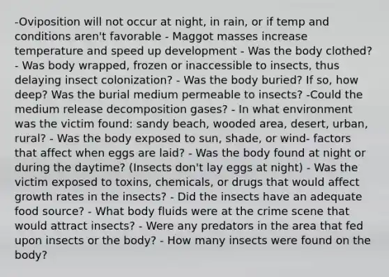 -Oviposition will not occur at night, in rain, or if temp and conditions aren't favorable - Maggot masses increase temperature and speed up development - Was the body clothed? - Was body wrapped, frozen or inaccessible to insects, thus delaying insect colonization? - Was the body buried? If so, how deep? Was the burial medium permeable to insects? -Could the medium release decomposition gases? - In what environment was the victim found: sandy beach, wooded area, desert, urban, rural? - Was the body exposed to sun, shade, or wind- factors that affect when eggs are laid? - Was the body found at night or during the daytime? (Insects don't lay eggs at night) - Was the victim exposed to toxins, chemicals, or drugs that would affect growth rates in the insects? - Did the insects have an adequate food source? - What body fluids were at the crime scene that would attract insects? - Were any predators in the area that fed upon insects or the body? - How many insects were found on the body?