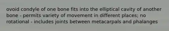 ovoid condyle of one bone fits into the elliptical cavity of another bone - permits variety of movement in different places; no rotational - includes joints between metacarpals and phalanges