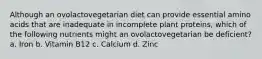 Although an ovolactovegetarian diet can provide essential amino acids that are inadequate in incomplete plant proteins, which of the following nutrients might an ovolactovegetarian be deficient? a. Iron b. Vitamin B12 c. Calcium d. Zinc