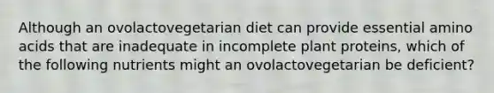 Although an ovolactovegetarian diet can provide essential amino acids that are inadequate in incomplete plant proteins, which of the following nutrients might an ovolactovegetarian be deficient?