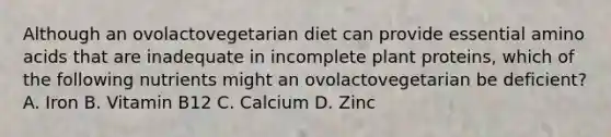 Although an ovolactovegetarian diet can provide essential amino acids that are inadequate in incomplete plant proteins, which of the following nutrients might an ovolactovegetarian be deficient? A. Iron B. Vitamin B12 C. Calcium D. Zinc