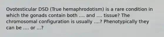 Ovotesticular DSD (True hemaphrodotism) is a rare condition in which the gonads contain both .... and .... tissue? The chromosomal configuration is usually ....? Phenotypically they can be .... or ...?