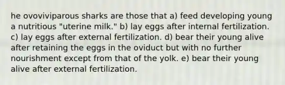 he ovoviviparous sharks are those that a) feed developing young a nutritious "uterine milk." b) lay eggs after internal fertilization. c) lay eggs after external fertilization. d) bear their young alive after retaining the eggs in the oviduct but with no further nourishment except from that of the yolk. e) bear their young alive after external fertilization.