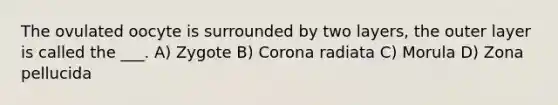 The ovulated oocyte is surrounded by two layers, the outer layer is called the ___. A) Zygote B) Corona radiata C) Morula D) Zona pellucida