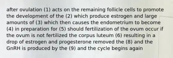 after ovulation (1) acts on the remaining follicle cells to promote the development of the (2) which produce estrogen and large amounts of (3) which then causes the endometrium to become (4) in preparation for (5) should fertilization of the ovum occur if the ovum is not fertilized the corpus luteum (6) resulting in a drop of estrogen and progesterone removed the (8) and the GnRH is produced by the (9) and the cycle begins again