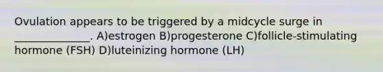 Ovulation appears to be triggered by a midcycle surge in ______________. A)estrogen B)progesterone C)follicle-stimulating hormone (FSH) D)luteinizing hormone (LH)