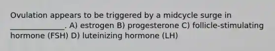 Ovulation appears to be triggered by a midcycle surge in ______________. A) estrogen B) progesterone C) follicle-stimulating hormone (FSH) D) luteinizing hormone (LH)