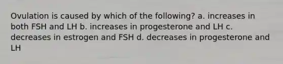 Ovulation is caused by which of the following? a. increases in both FSH and LH b. increases in progesterone and LH c. decreases in estrogen and FSH d. decreases in progesterone and LH