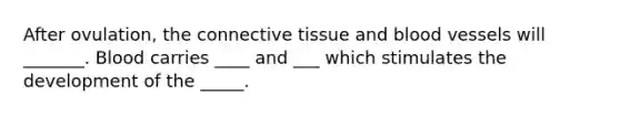 After ovulation, the connective tissue and blood vessels will _______. Blood carries ____ and ___ which stimulates the development of the _____.