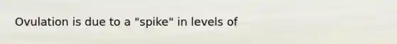 Ovulation is due to a "spike" in levels of