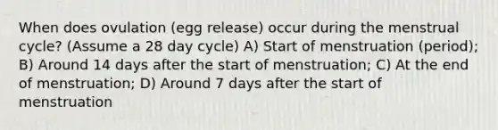 When does ovulation (egg release) occur during the menstrual cycle? (Assume a 28 day cycle) A) Start of menstruation (period); B) Around 14 days after the start of menstruation; C) At the end of menstruation; D) Around 7 days after the start of menstruation