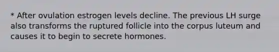 * After ovulation estrogen levels decline. The previous LH surge also transforms the ruptured follicle into the corpus luteum and causes it to begin to secrete hormones.