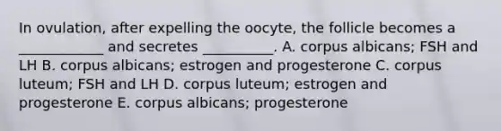 In ovulation, after expelling the oocyte, the follicle becomes a ____________ and secretes __________. A. corpus albicans; FSH and LH B. corpus albicans; estrogen and progesterone C. corpus luteum; FSH and LH D. corpus luteum; estrogen and progesterone E. corpus albicans; progesterone