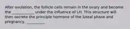 After ovulation, the follicle cells remain in the ovary and become the ____________ under the influence of LH. This structure will then secrete the principle hormone of the luteal phase and pregnancy, __________