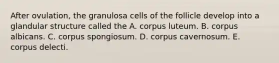 After ovulation, the granulosa cells of the follicle develop into a glandular structure called the A. corpus luteum. B. corpus albicans. C. corpus spongiosum. D. corpus cavernosum. E. corpus delecti.