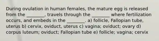 During ovulation in human females, the mature egg is released from the ________, travels through the ________ where fertilization occurs, and embeds in the ________. a) follicle, Fallopian tube, uterus b) cervix, oviduct, uterus c) vagina; oviduct; ovary d) corpus luteum; oviduct; Fallopian tube e) follicle; vagina; cervix