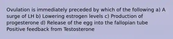 Ovulation is immediately preceded by which of the following a) A surge of LH b) Lowering estrogen levels c) Production of progesterone d) Release of the egg into the fallopian tube Positive feedback from Testosterone