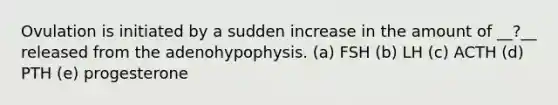 Ovulation is initiated by a sudden increase in the amount of __?__ released from the adenohypophysis. (a) FSH (b) LH (c) ACTH (d) PTH (e) progesterone