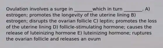 Ovulation involves a surge in ________which in turn ________. A) estrogen; promotes the longevity of the uterine lining B) estrogen; disrupts the ovarian follicle C) leptin; promotes the loss of the uterine lining D) follicle-stimulating hormone; causes the release of luteinizing hormone E) luteinizing hormone; ruptures the ovarian follicle and releases an ovum