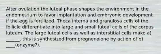 After ovulation the luteal phase shapes the environment in the endometrium to favor implantation and embryonic development if the egg is fertilized. Theca interna and granulosa cells of the follicle differentiate into large and small luteal cells of the corpus luteum. The large luteal cells as well as interstitial cells make a) ______. this is synthesized from pregnenolone by action of b) ____(enzyme?).