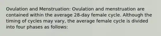 Ovulation and Menstruation: Ovulation and menstruation are contained within the average 28-day female cycle. Although the timing of cycles may vary, the average female cycle is divided into four phases as follows: