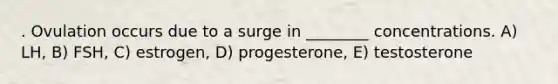 . Ovulation occurs due to a surge in ________ concentrations. A) LH, B) FSH, C) estrogen, D) progesterone, E) testosterone